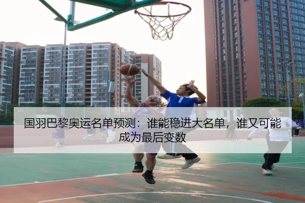 国羽巴黎奥运名单预测：谁能稳进大名单，谁又可能成为最后变数