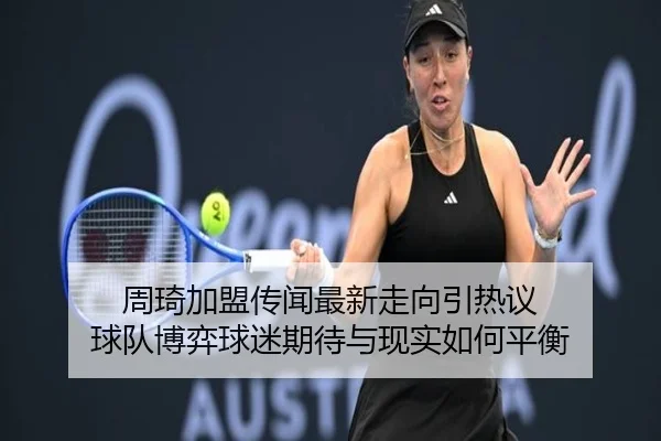 周琦加盟传闻最新走向引热议 球队博弈球迷期待与现实如何平衡