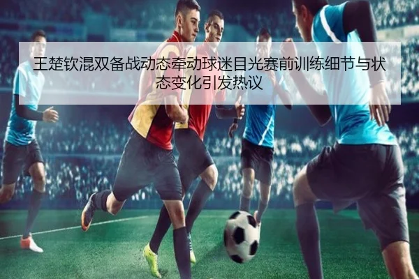 王楚钦混双备战动态牵动球迷目光赛前训练细节与状态变化引发热议